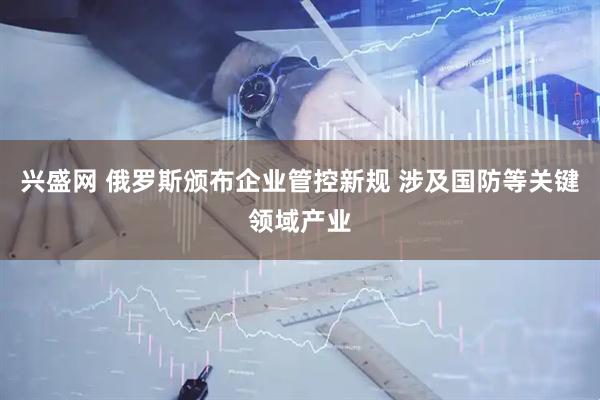 兴盛网 俄罗斯颁布企业管控新规 涉及国防等关键领域产业