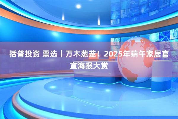 括普投资 票选丨万木葱茏！2025年端午家居官宣海报大赏