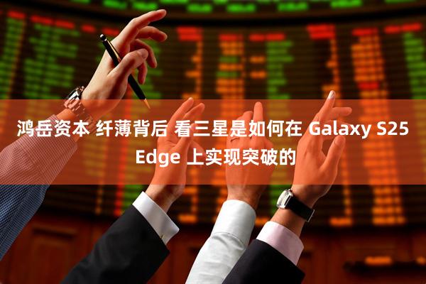 鸿岳资本 纤薄背后 看三星是如何在 Galaxy S25 Edge 上实现突破的