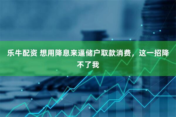 乐牛配资 想用降息来逼储户取款消费，这一招降不了我