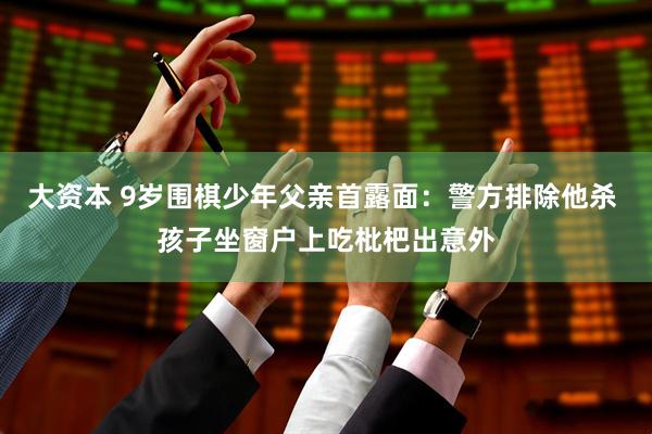 大资本 9岁围棋少年父亲首露面：警方排除他杀 孩子坐窗户上吃枇杷出意外