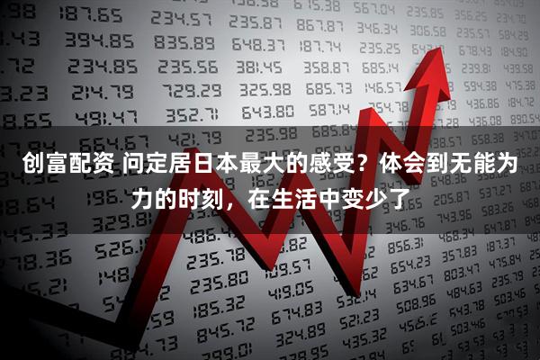 创富配资 问定居日本最大的感受？体会到无能为力的时刻，在生活中变少了