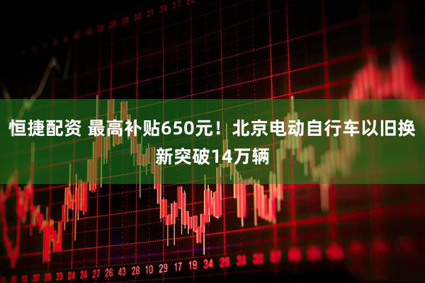 恒捷配资 最高补贴650元！北京电动自行车以旧换新突破14万辆