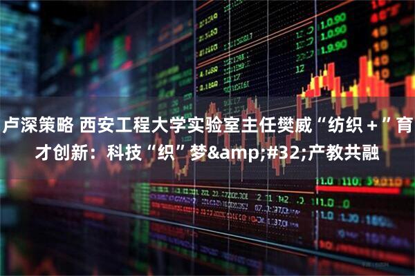 卢深策略 西安工程大学实验室主任樊威“纺织＋”育才创新：科技“织”梦&#32;产教共融