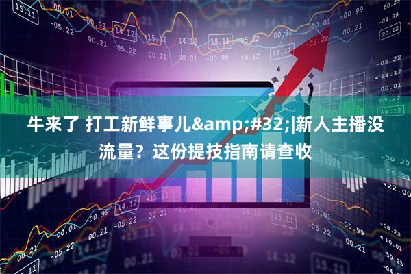 牛来了 打工新鲜事儿&#32;|新人主播没流量？这份提技指南请查收