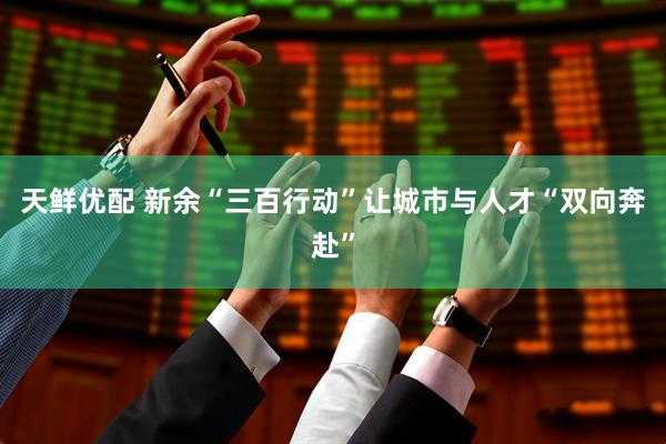 天鲜优配 新余“三百行动”让城市与人才“双向奔赴”