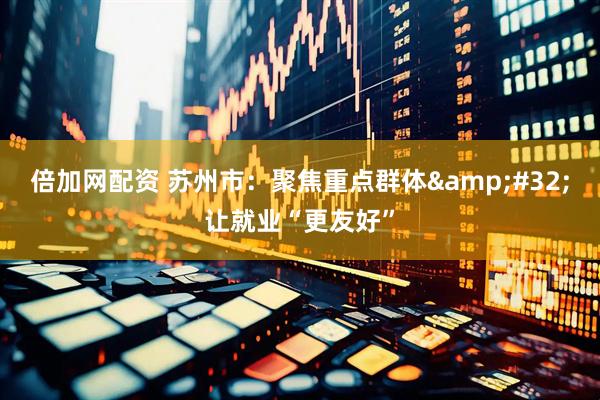 倍加网配资 苏州市：聚焦重点群体&#32;让就业“更友好”