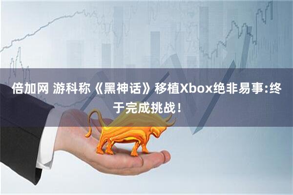 倍加网 游科称《黑神话》移植Xbox绝非易事:终于完成挑战！