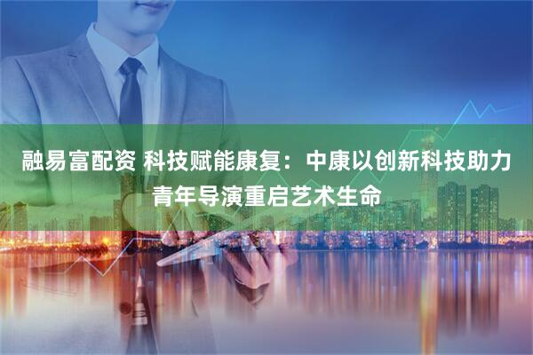 融易富配资 科技赋能康复：中康以创新科技助力青年导演重启艺术生命