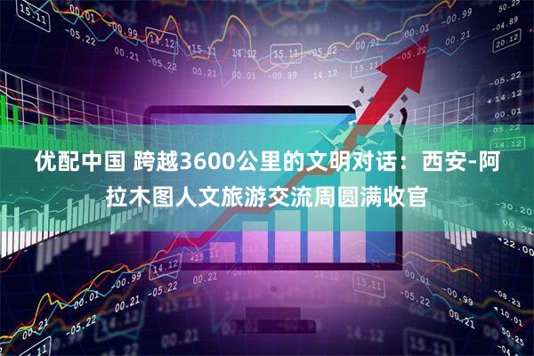 优配中国 跨越3600公里的文明对话：西安-阿拉木图人文旅游交流周圆满收官