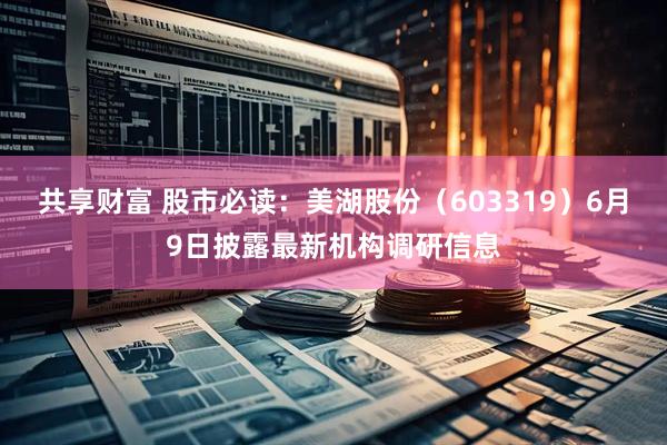 共享财富 股市必读：美湖股份（603319）6月9日披露最新机构调研信息