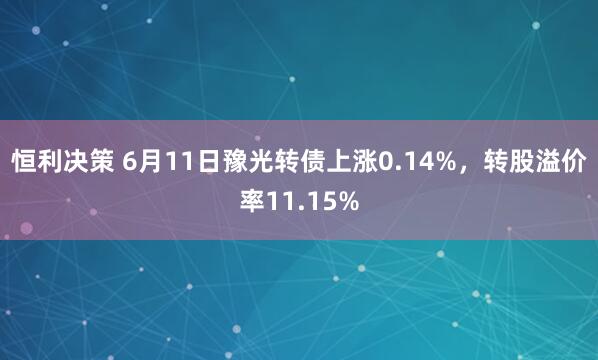 恒利决策 6月11日豫光转债上涨0.14%，转股溢价率11.15%