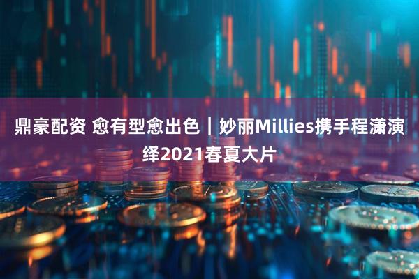 鼎豪配资 愈有型愈出色｜妙丽Millies携手程潇演绎2021春夏大片