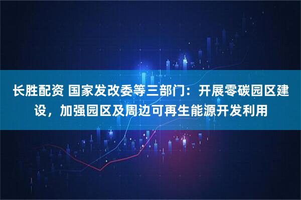 长胜配资 国家发改委等三部门：开展零碳园区建设，加强园区及周边可再生能源开发利用