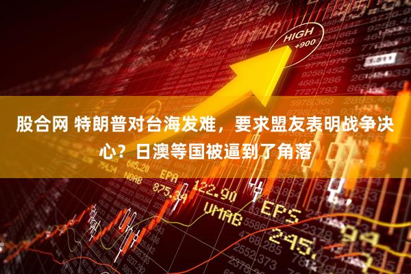 股合网 特朗普对台海发难，要求盟友表明战争决心？日澳等国被逼到了角落