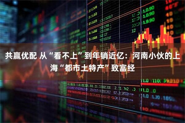 共赢优配 从“看不上”到年销近亿：河南小伙的上海“都市土特产”致富经