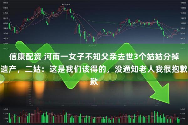 信康配资 河南一女子不知父亲去世3个姑姑分掉遗产，二姑：这是我们该得的，没通知老人我很抱歉