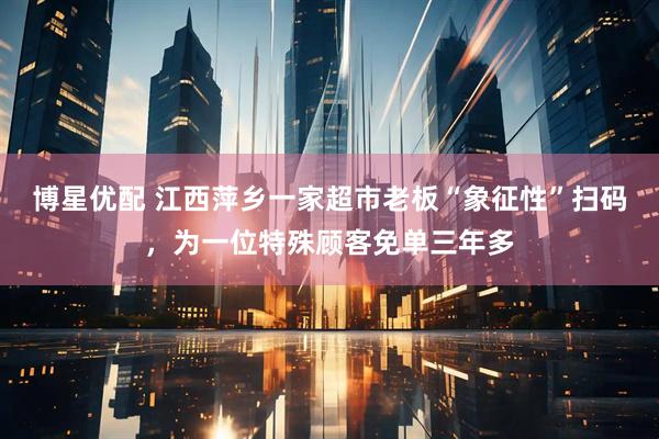 博星优配 江西萍乡一家超市老板“象征性”扫码，为一位特殊顾客免单三年多