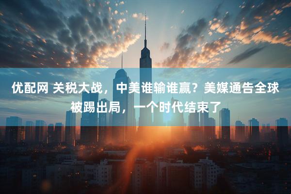 优配网 关税大战，中美谁输谁赢？美媒通告全球被踢出局，一个时代结束了