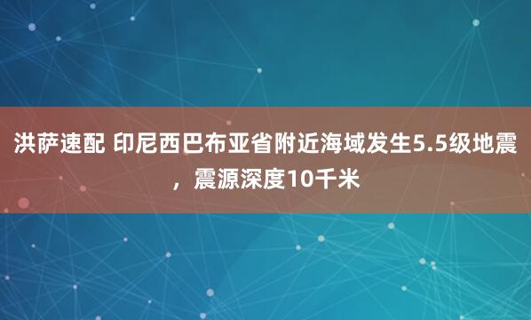 洪萨速配 印尼西巴布亚省附近海域发生5.5级地震，震源深度10千米