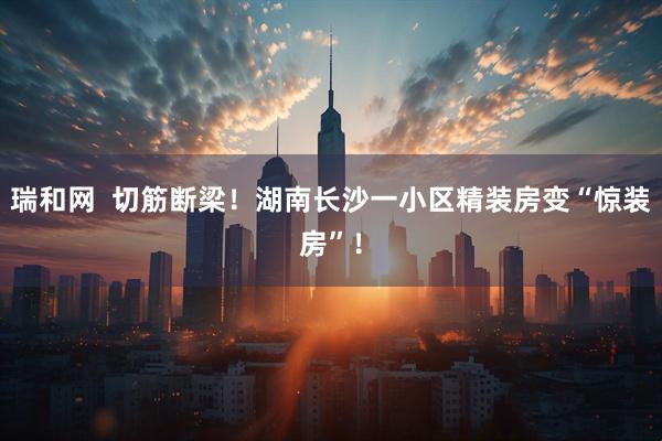 瑞和网  切筋断梁！湖南长沙一小区精装房变“惊装房”！