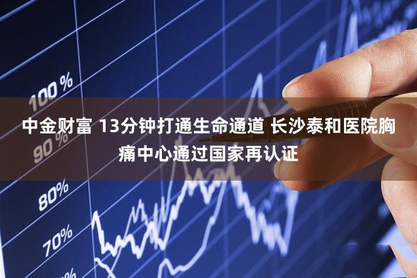 中金财富 13分钟打通生命通道 长沙泰和医院胸痛中心通过国家再认证