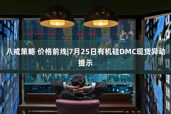 八戒策略 价格前线|7月25日有机硅DMC现货异动提示