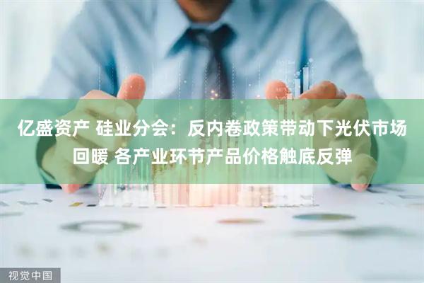 亿盛资产 硅业分会：反内卷政策带动下光伏市场回暖 各产业环节产品价格触底反弹