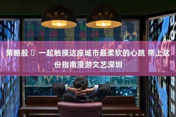 策略股 ​一起触摸这座城市最柔软的心跳 带上这份指南漫游文艺深圳