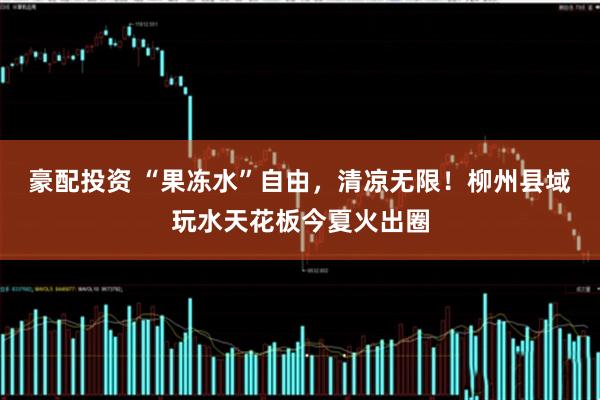 豪配投资 “果冻水”自由，清凉无限！柳州县域玩水天花板今夏火出圈