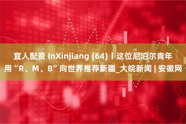 宜人配资 InXinjiang (64)丨这位尼泊尔青年用“R、M、B”向世界推荐新疆_大皖新闻 | 安徽网