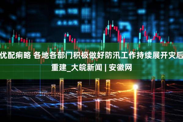 优配痢略 各地各部门积极做好防汛工作持续展开灾后重建_大皖新闻 | 安徽网