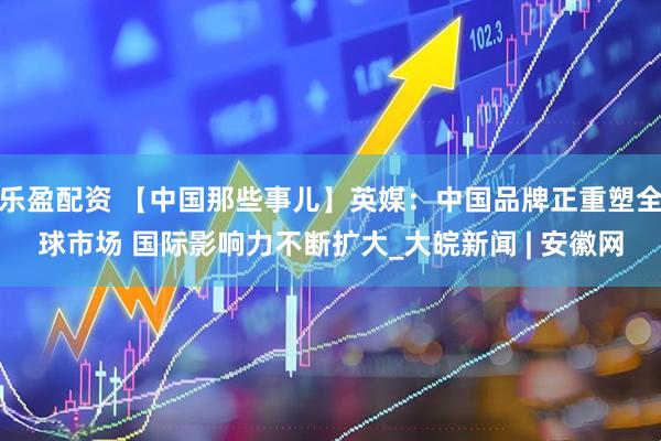 乐盈配资 【中国那些事儿】英媒：中国品牌正重塑全球市场 国际影响力不断扩大_大皖新闻 | 安徽网