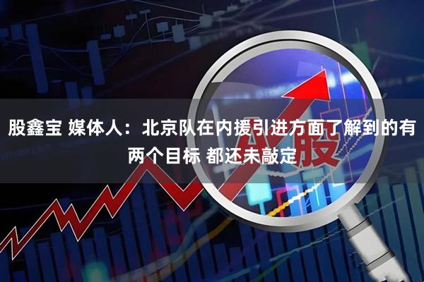股鑫宝 媒体人：北京队在内援引进方面了解到的有两个目标 都还未敲定