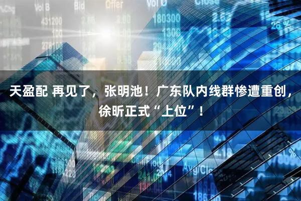天盈配 再见了，张明池！广东队内线群惨遭重创，徐昕正式“上位”！