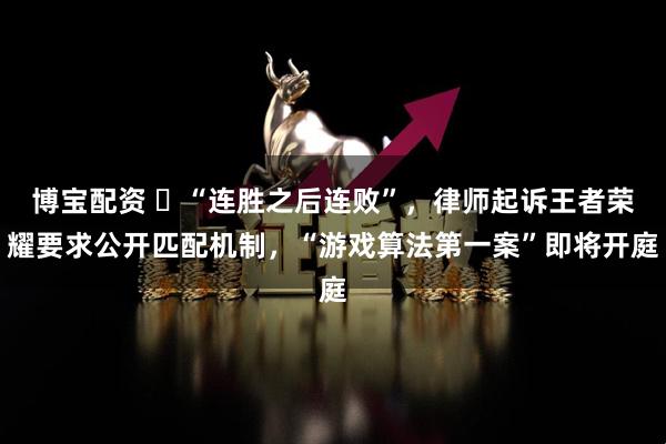 博宝配资 ​“连胜之后连败”，律师起诉王者荣耀要求公开匹配机制，“游戏算法第一案”即将开庭
