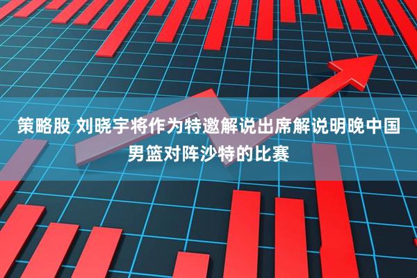 策略股 刘晓宇将作为特邀解说出席解说明晚中国男篮对阵沙特的比赛