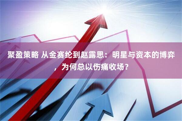 聚盈策略 从金赛纶到赵露思：明星与资本的博弈，为何总以伤痛收场？