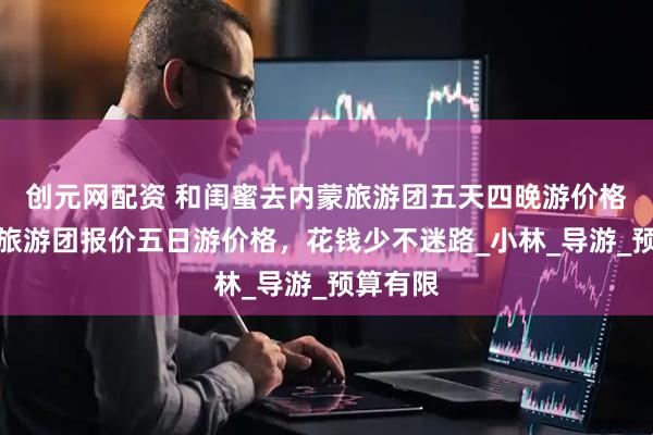 创元网配资 和闺蜜去内蒙旅游团五天四晚游价格，内蒙旅游团报价五日游价格，花钱少不迷路_小林_导游_预算有限