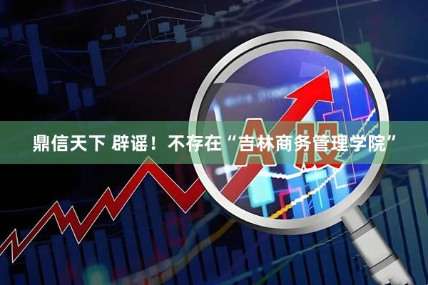 鼎信天下 辟谣！不存在“吉林商务管理学院”