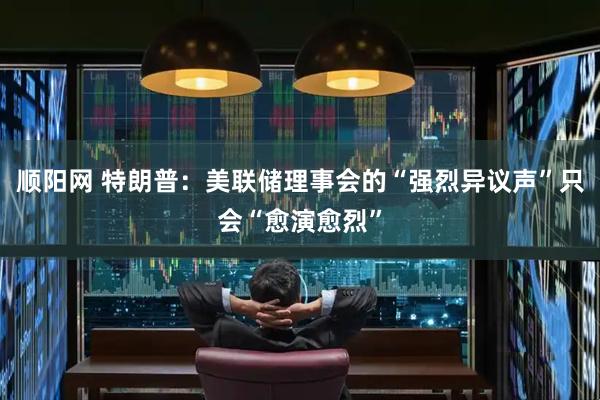 顺阳网 特朗普：美联储理事会的“强烈异议声”只会“愈演愈烈”