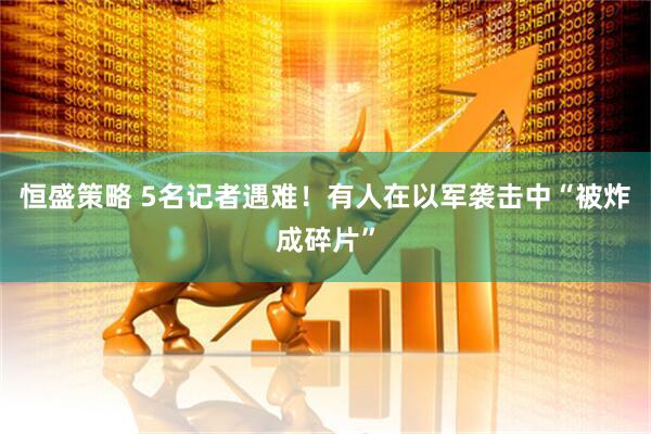 恒盛策略 5名记者遇难！有人在以军袭击中“被炸成碎片”