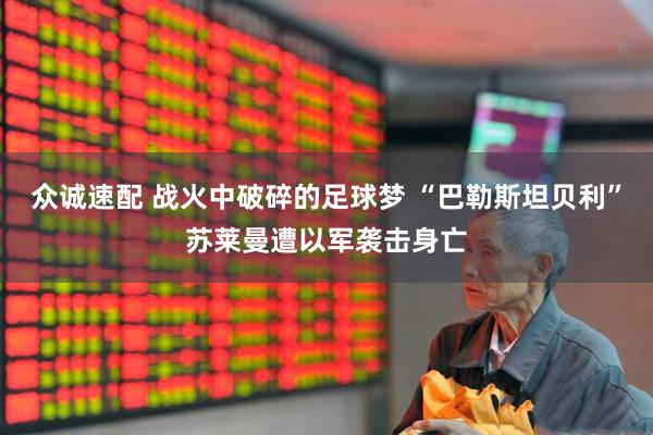 众诚速配 战火中破碎的足球梦 “巴勒斯坦贝利”苏莱曼遭以军袭击身亡