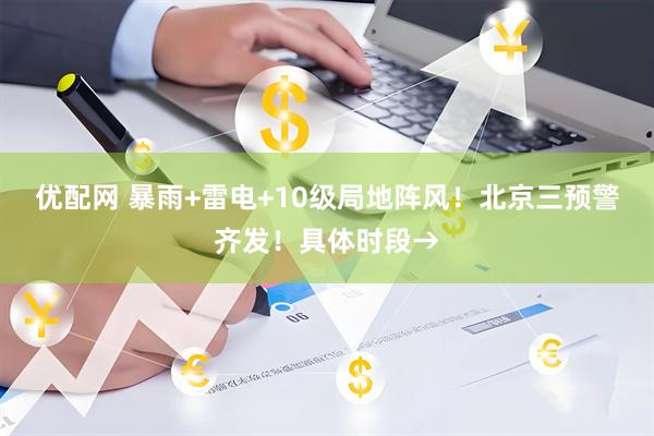 优配网 暴雨+雷电+10级局地阵风！北京三预警齐发！具体时段→