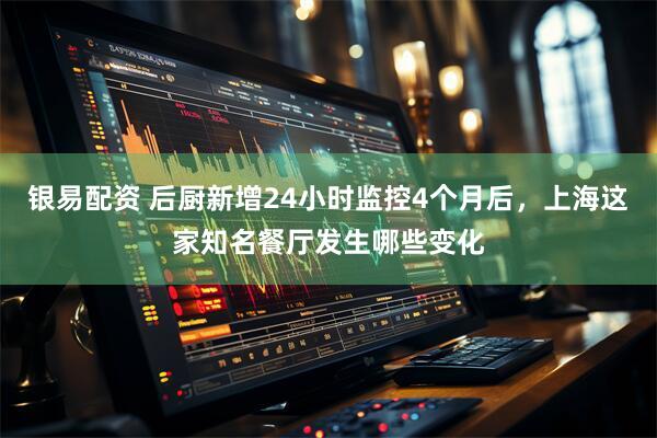 银易配资 后厨新增24小时监控4个月后，上海这家知名餐厅发生哪些变化