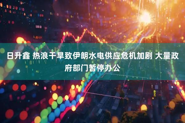日升鑫 热浪干旱致伊朗水电供应危机加剧 大量政府部门暂停办公