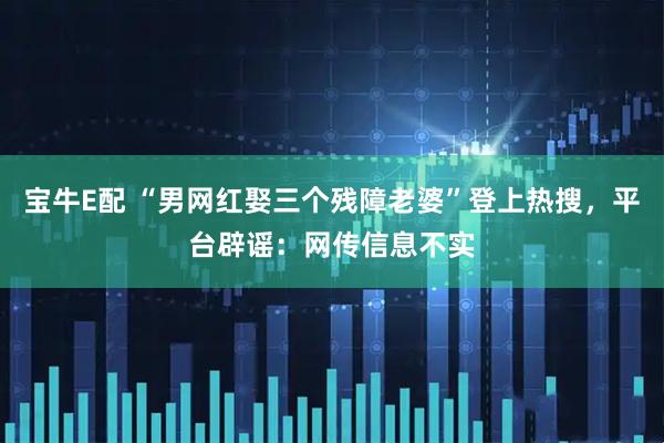 宝牛E配 “男网红娶三个残障老婆”登上热搜，平台辟谣：网传信息不实