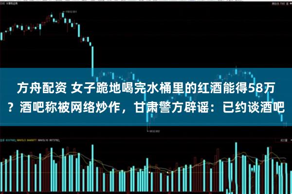 方舟配资 女子跪地喝完水桶里的红酒能得58万？酒吧称被网络炒作，甘肃警方辟谣：已约谈酒吧