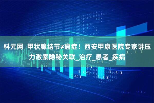 科元网  甲状腺结节≠癌症！西安甲康医院专家讲压力激素隐秘关联_治疗_患者_疾病