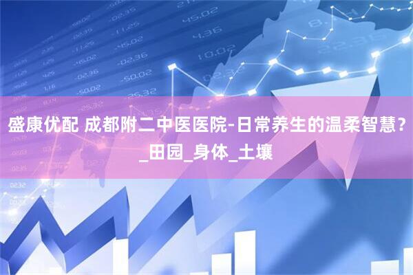 盛康优配 成都附二中医医院-日常养生的温柔智慧？_田园_身体_土壤